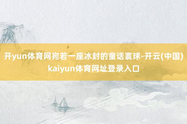 开yun体育网宛若一座冰封的童话寰球-开云(中国)kaiyun体育网址登录入口