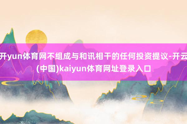 开yun体育网不组成与和讯相干的任何投资提议-开云(中国)kaiyun体育网址登录入口