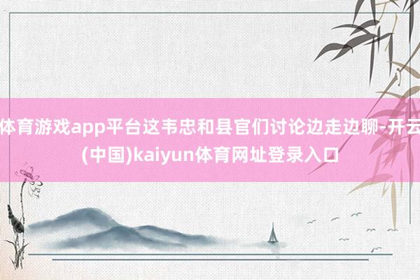 体育游戏app平台这韦忠和县官们讨论边走边聊-开云(中国)kaiyun体育网址登录入口