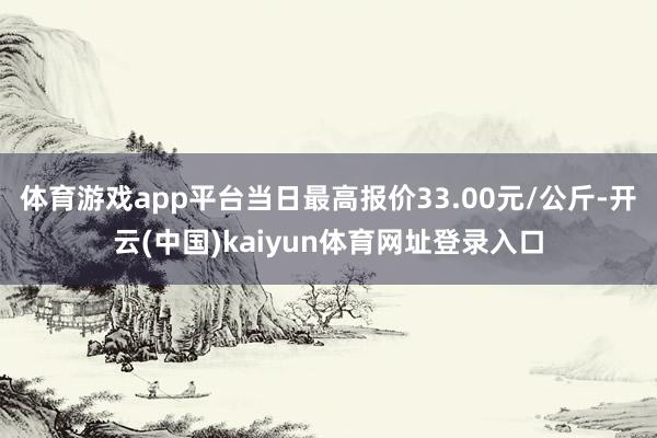 体育游戏app平台当日最高报价33.00元/公斤-开云(中国)kaiyun体育网址登录入口