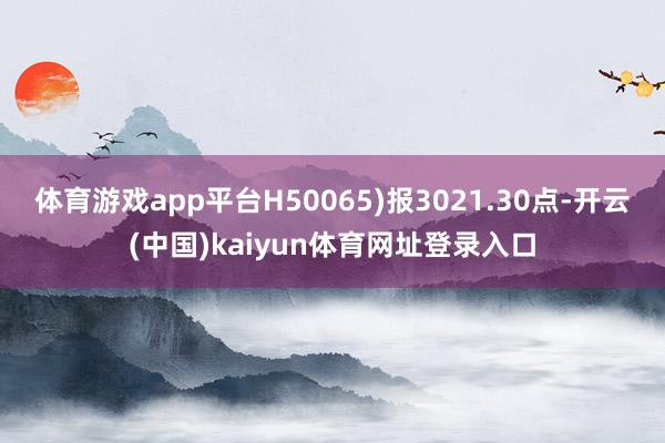 体育游戏app平台H50065)报3021.30点-开云(中国)kaiyun体育网址登录入口