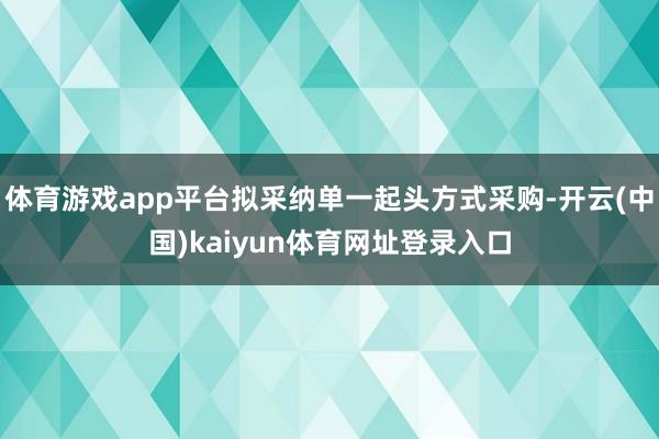 体育游戏app平台拟采纳单一起头方式采购-开云(中国)kaiyun体育网址登录入口