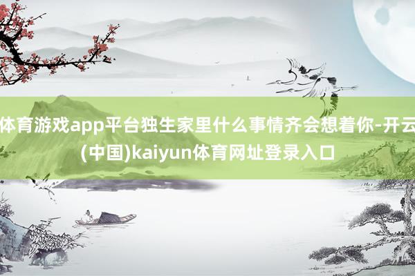 体育游戏app平台独生家里什么事情齐会想着你-开云(中国)kaiyun体育网址登录入口