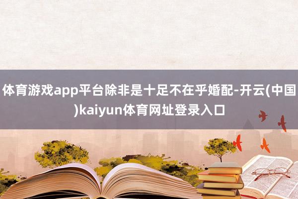 体育游戏app平台除非是十足不在乎婚配-开云(中国)kaiyun体育网址登录入口