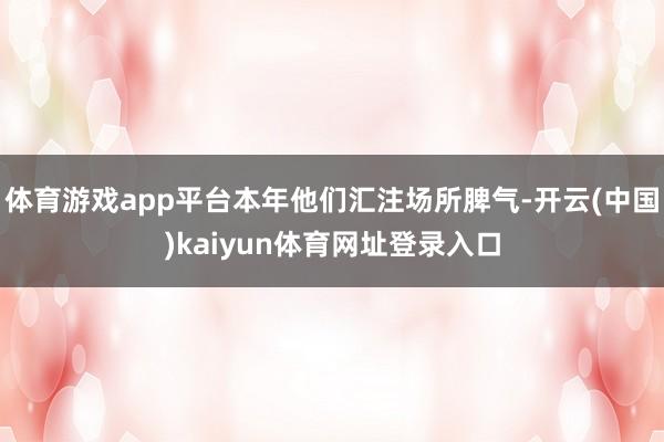 体育游戏app平台本年他们汇注场所脾气-开云(中国)kaiyun体育网址登录入口