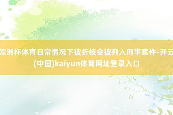 欧洲杯体育日常情况下被折枝会被列入刑事案件-开云(中国)kaiyun体育网址登录入口