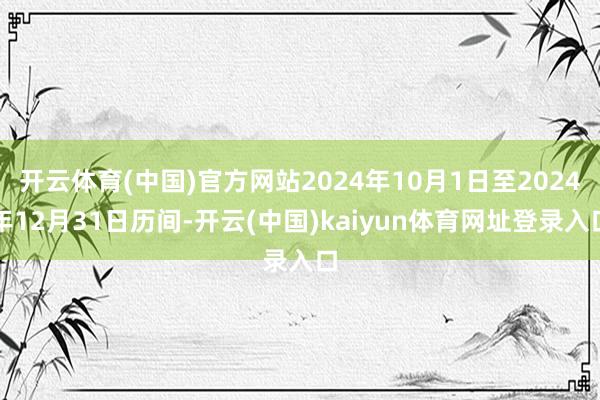 开云体育(中国)官方网站2024年10月1日至2024年12月31日历间-开云(中国)kaiyun体育网址登录入口