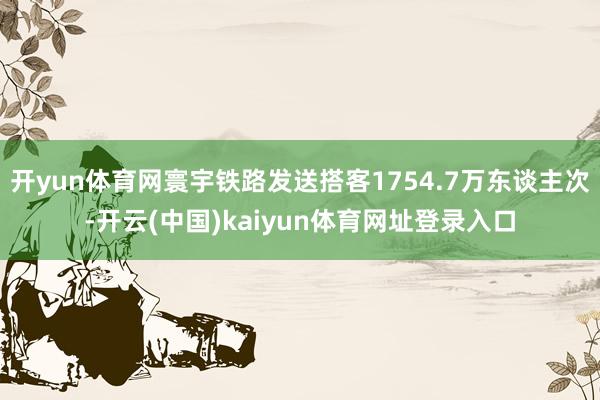 开yun体育网寰宇铁路发送搭客1754.7万东谈主次-开云(中国)kaiyun体育网址登录入口