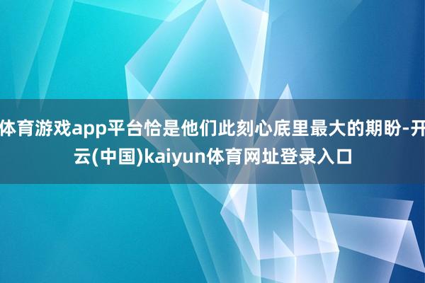 体育游戏app平台恰是他们此刻心底里最大的期盼-开云(中国)kaiyun体育网址登录入口