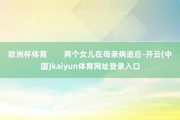 欧洲杯体育        两个女儿在母亲病逝后-开云(中国)kaiyun体育网址登录入口