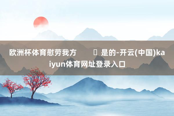 欧洲杯体育慰劳我方        ‬是的-开云(中国)kaiyun体育网址登录入口