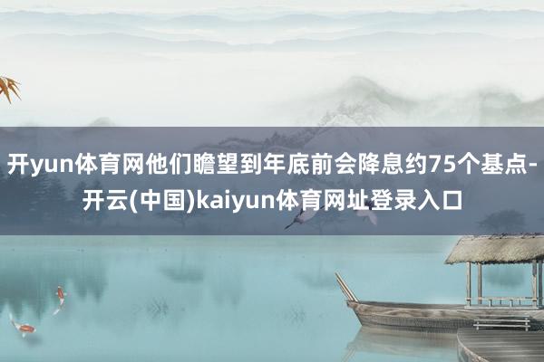 开yun体育网他们瞻望到年底前会降息约75个基点-开云(中国)kaiyun体育网址登录入口