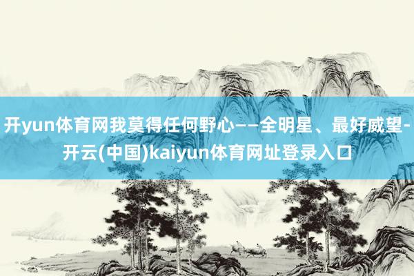 开yun体育网我莫得任何野心——全明星、最好威望-开云(中国)kaiyun体育网址登录入口