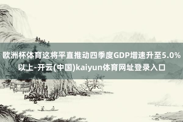 欧洲杯体育这将平直推动四季度GDP增速升至5.0%以上-开云(中国)kaiyun体育网址登录入口