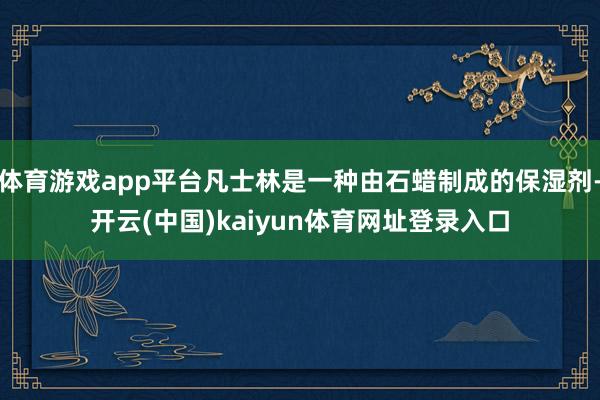 体育游戏app平台凡士林是一种由石蜡制成的保湿剂-开云(中国)kaiyun体育网址登录入口