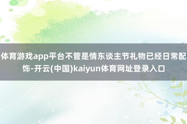 体育游戏app平台不管是情东谈主节礼物已经日常配饰-开云(中国)kaiyun体育网址登录入口