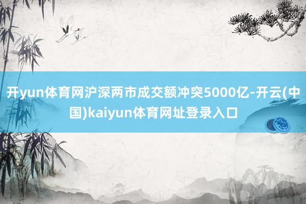 开yun体育网沪深两市成交额冲突5000亿-开云(中国)kaiyun体育网址登录入口