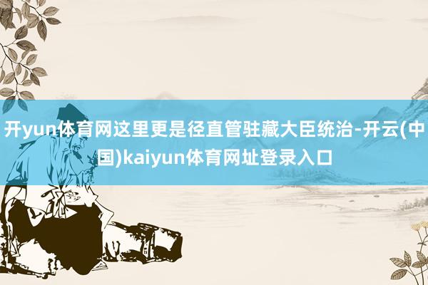 开yun体育网这里更是径直管驻藏大臣统治-开云(中国)kaiyun体育网址登录入口