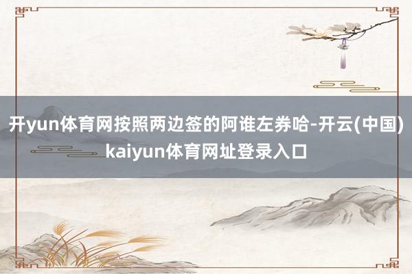 开yun体育网按照两边签的阿谁左券哈-开云(中国)kaiyun体育网址登录入口