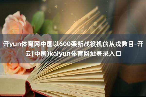 开yun体育网中国以600架新战役机的从戎数目-开云(中国)kaiyun体育网址登录入口