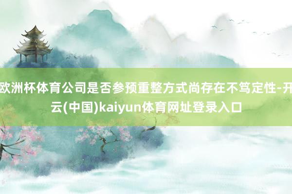 欧洲杯体育公司是否参预重整方式尚存在不笃定性-开云(中国)kaiyun体育网址登录入口