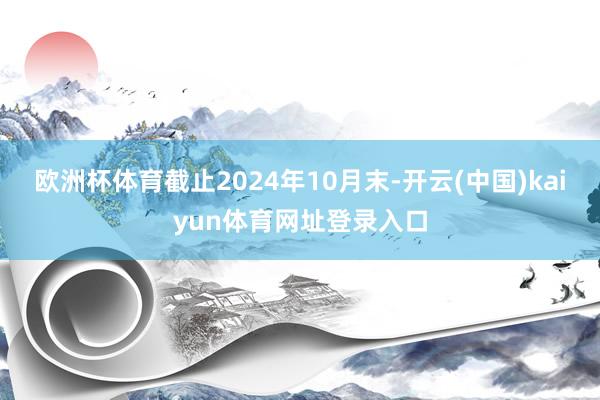 欧洲杯体育截止2024年10月末-开云(中国)kaiyun体育网址登录入口