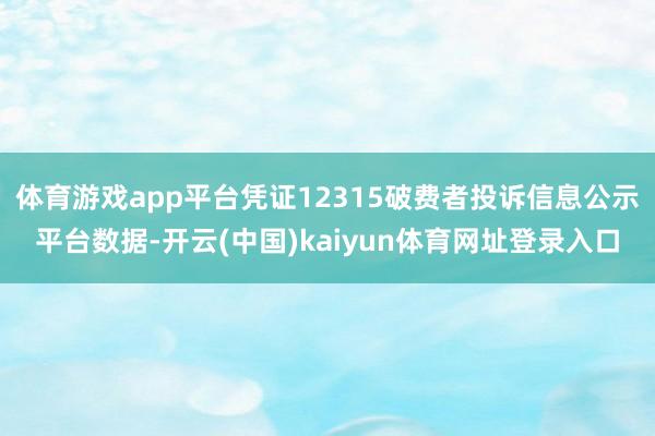 体育游戏app平台凭证12315破费者投诉信息公示平台数据-开云(中国)kaiyun体育网址登录入口