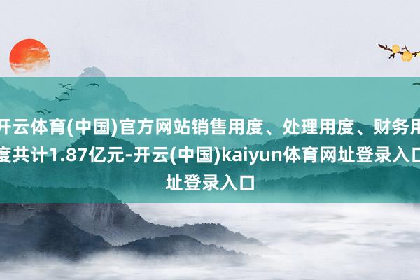 开云体育(中国)官方网站销售用度、处理用度、财务用度共计1.87亿元-开云(中国)kaiyun体育网址登录入口