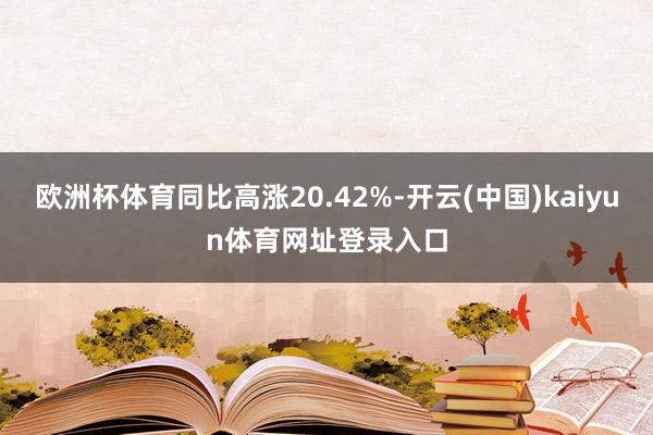 欧洲杯体育同比高涨20.42%-开云(中国)kaiyun体育网址登录入口