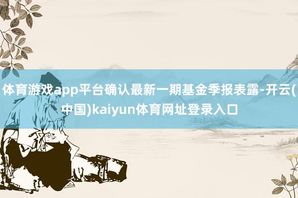 体育游戏app平台确认最新一期基金季报表露-开云(中国)kaiyun体育网址登录入口