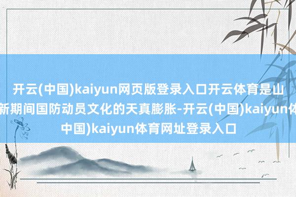 开云(中国)kaiyun网页版登录入口开云体育是山东加速培育发展新期间国防动员文化的天真膨胀-开云(中国)kaiyun体育网址登录入口