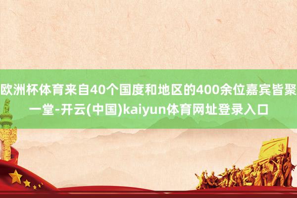 欧洲杯体育来自40个国度和地区的400余位嘉宾皆聚一堂-开云(中国)kaiyun体育网址登录入口