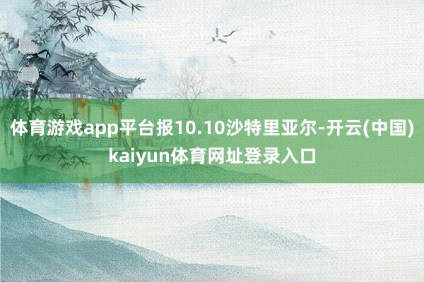 体育游戏app平台报10.10沙特里亚尔-开云(中国)kaiyun体育网址登录入口