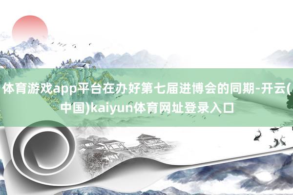 体育游戏app平台在办好第七届进博会的同期-开云(中国)kaiyun体育网址登录入口