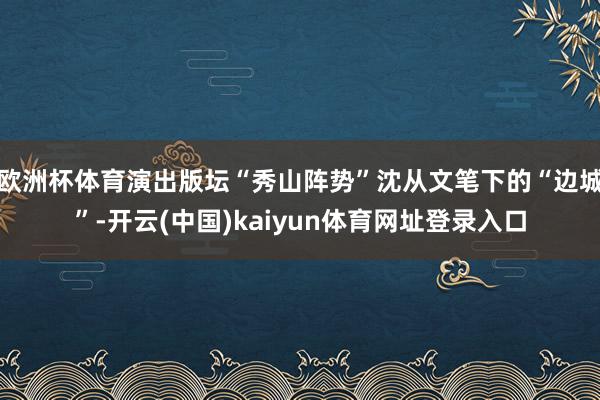 欧洲杯体育演出版坛“秀山阵势”沈从文笔下的“边城”-开云(中国)kaiyun体育网址登录入口